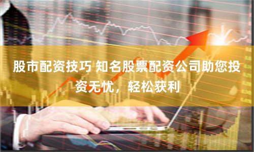 股市配资技巧 知名股票配资公司助您投资无忧，轻松获利