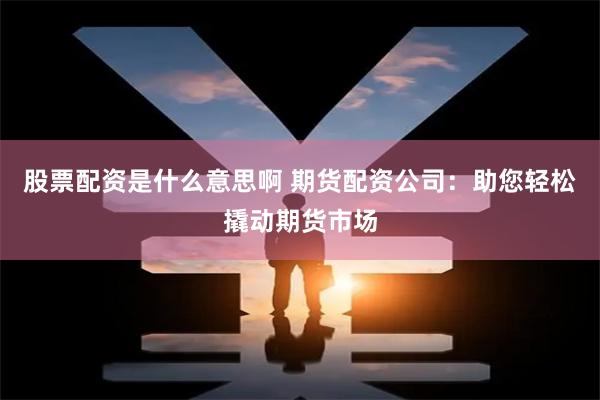 股票配资是什么意思啊 期货配资公司：助您轻松撬动期货市场