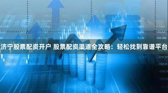济宁股票配资开户 股票配资渠道全攻略：轻松找到靠谱平台