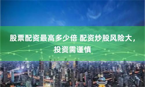 股票配资最高多少倍 配资炒股风险大，投资需谨慎