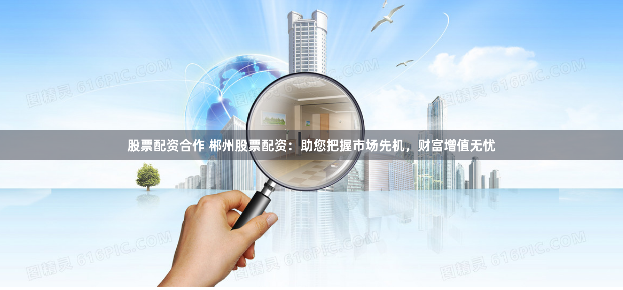 股票配资合作 郴州股票配资：助您把握市场先机，财富增值无忧