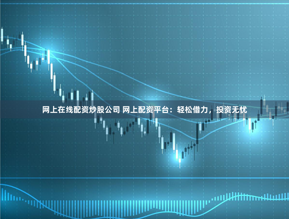 网上在线配资炒股公司 网上配资平台：轻松借力，投资无忧
