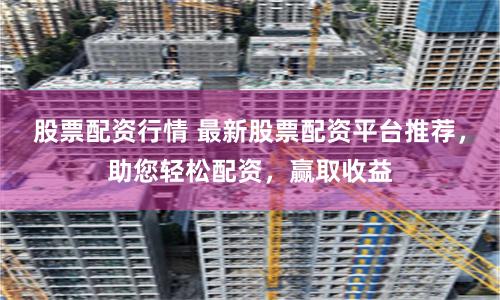 股票配资行情 最新股票配资平台推荐，助您轻松配资，赢取收益